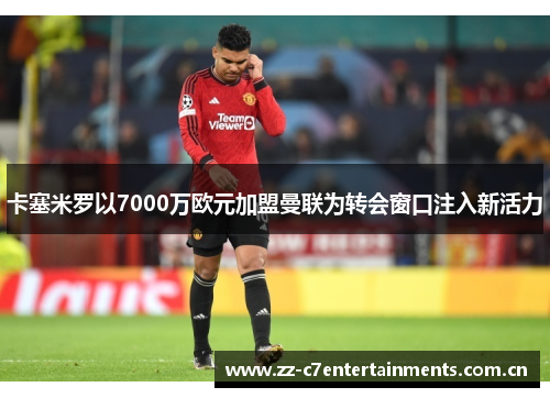 卡塞米罗以7000万欧元加盟曼联为转会窗口注入新活力